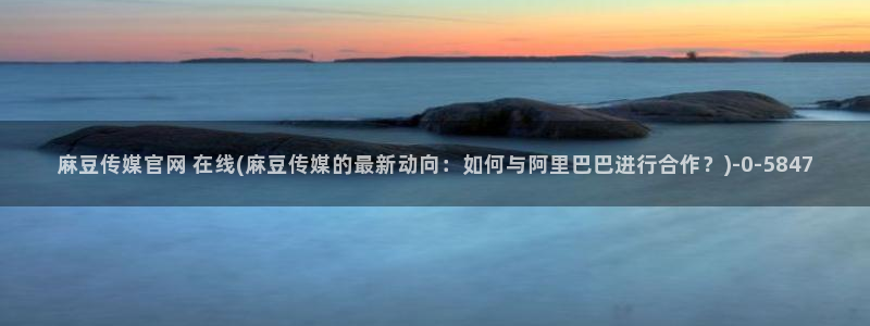 麻豆有限传媒app官网：麻豆传媒官网 在线(麻豆传媒的最新动向：如何与阿里巴巴进行合作？)