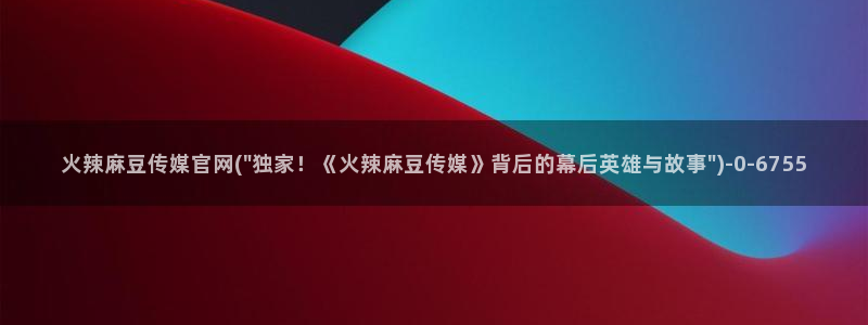 麻豆传媒体官网：火辣麻豆传媒官网(\